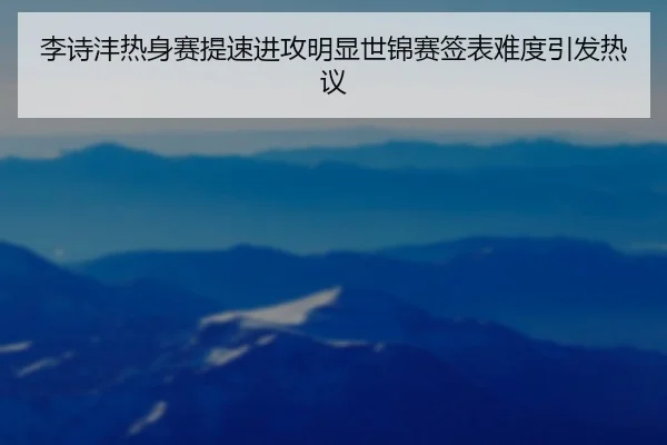 李诗沣热身赛提速进攻明显世锦赛签表难度引发热议