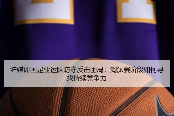 沪媒评国足亚运队防守反击困局：淘汰赛阶段如何寻找持续竞争力